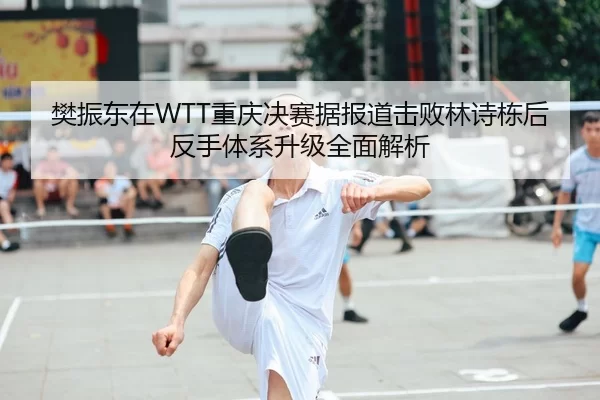 樊振东在WTT重庆决赛据报道击败林诗栋后反手体系升级全面解析